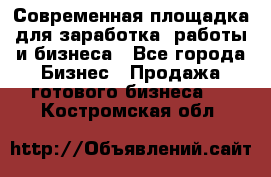 Современная площадка для заработка, работы и бизнеса - Все города Бизнес » Продажа готового бизнеса   . Костромская обл.